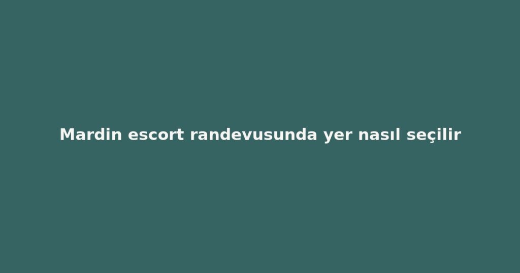 Mardin escort randevusunda yer nasıl seçilir